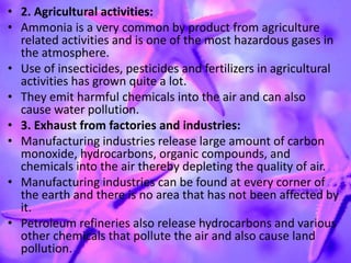 • 2. Agricultural activities:
• Ammonia is a very common by product from agriculture
related activities and is one of the most hazardous gases in
the atmosphere.
• Use of insecticides, pesticides and fertilizers in agricultural
activities has grown quite a lot.
• They emit harmful chemicals into the air and can also
cause water pollution.
• 3. Exhaust from factories and industries:
• Manufacturing industries release large amount of carbon
monoxide, hydrocarbons, organic compounds, and
chemicals into the air thereby depleting the quality of air.
• Manufacturing industries can be found at every corner of
the earth and there is no area that has not been affected by
it.
• Petroleum refineries also release hydrocarbons and various
other chemicals that pollute the air and also cause land
pollution.
 