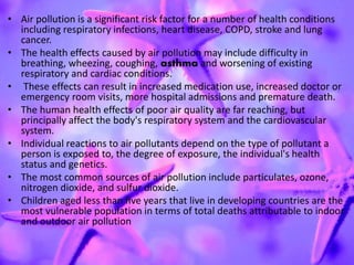 • Air pollution is a significant risk factor for a number of health conditions
including respiratory infections, heart disease, COPD, stroke and lung
cancer.
• The health effects caused by air pollution may include difficulty in
breathing, wheezing, coughing, asthma and worsening of existing
respiratory and cardiac conditions.
• These effects can result in increased medication use, increased doctor or
emergency room visits, more hospital admissions and premature death.
• The human health effects of poor air quality are far reaching, but
principally affect the body's respiratory system and the cardiovascular
system.
• Individual reactions to air pollutants depend on the type of pollutant a
person is exposed to, the degree of exposure, the individual's health
status and genetics.
• The most common sources of air pollution include particulates, ozone,
nitrogen dioxide, and sulfur dioxide.
• Children aged less than five years that live in developing countries are the
most vulnerable population in terms of total deaths attributable to indoor
and outdoor air pollution
 