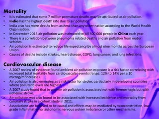 Mortality
• It is estimated that some 7 million premature deaths may be attributed to air pollution.
• India has the highest death rate due to air pollution.
• India also has more deaths from asthma than any other nation according to the World Health
Organisation.
• In December 2013 air pollution was estimated to kill 500,000 people in China each year.
• There is a correlation between pneumonia related deaths and air pollution from motor
vehicles.
• Air pollution is estimated to reduce life expectancy by almost nine months across the European
Union.
• Causes of deaths include strokes, heart disease, COPD, lung cancer, and lung infections.
Cardiovascular disease
• A 2007 review of evidence found ambient air pollution exposure is a risk factor correlating with
increased total mortality from cardiovascular events (range: 12% to 14% per a 10
microg/m3increase).
• Air pollution is also emerging as a risk factor for stroke, particularly in developing countries
where pollutant levels are highest.
• A 2007 study found that in women air pollution is associated not with hemorrhagic but with
ischemic stroke.
• Air pollution was also found to be associated with increased incidence and mortality from
coronary stroke in a cohort study in 2011.
• Associations are believed to be causal and effects may be mediated by vasoconstriction, low-
grade inflammation or autonomic nervous system imbalance or other mechanisms.
 
