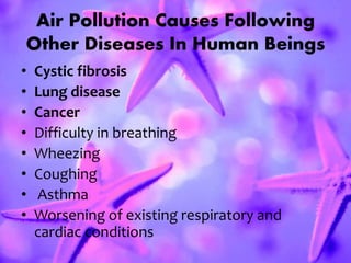 Air Pollution Causes Following
Other Diseases In Human Beings
• Cystic fibrosis
• Lung disease
• Cancer
• Difficulty in breathing
• Wheezing
• Coughing
• Asthma
• Worsening of existing respiratory and
cardiac conditions
 