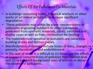 Effects Of Air Pollutions On Materials
• In buildings containing books, historical artefacts or other
works of art indoor pollutants may cause significant
degradation.
• These pollutants may either be lower concentrations of
pollutants originating outdoors or other substances
generated from synthetic materials, paints, varnishes and
display cases as well as from combustion for heating.
• The materials most sensitive to pollutants are calcareous
building stones and ferrous metals.
• Manifestations of damage include losses of mass, changes in
porosity, discoloration and embrittlement.
• In the case of stone it is difficult to (1) dissociate the effects
of historical concentrations of pollution from current ones
and (2) to establish background rates of erosion or decay in
the absence of pollutants.
 