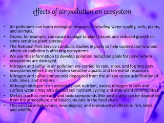 effects of air pollution on ecosystem
• Air pollutants can harm ecological resources, including water quality, soils, plants,
and animals.
• Ozone, for example, can cause damage to plant tissues and reduced growth in
some sensitive plant species.
• The National Park Service conducts studies in parks to help understand how and
where air pollution is affecting ecosystems.
• We use this information to develop pollution reduction goals for parks where
ecosystems are damaged.
• Nitrogen and sulfur in air pollution are carried by rain, snow, and fog into park
ecosystems where they threaten sensitive aquatic and terrestrial resources.
• Nitrogen and sulfur compounds deposited from the air can cause acidification of
soils, lakes, and streams.
• Although nitrogen is an essential plant nutrient, excess nitrogen in soils and
surface waters may also disrupt soil nutrient cycling and alter plant communities.
• Metals (such as mercury) and toxic compounds (like pesticides) can be deposited
from the atmosphere and bioaccumulate in the food chain.
• This can cause behavioral, neurological, and reproductive effects in fish, birds,
and wildlife.
 