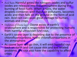 • Acid Rain: Harmful gases like nitrogen oxides and sulfur
oxides are released into the atmosphere during the
burning of fossil fuels. When it rains, the water
droplets combines with these air pollutants, becomes
acidic and then falls on the ground in the form of acid
rain. Acid rain can cause great damage to human,
animals and crops.
• Depletion of Ozone layer: Ozone exists in earth’s
stratosphere and is responsible for protecting humans
from harmful ultraviolet (UV) rays.
• Earth’s ozone layer is depleting due to the presence of
chlorofluorocarbons, hydro chlorofluorocarbons in
the atmosphere.
• As ozone layer will go thin, it will emit harmful rays
back on earth and can cause skin and eye related
problems. UV rays also have the capability to affect
crops.
 
