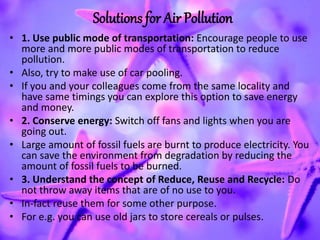 Solutions for Air Pollution
• 1. Use public mode of transportation: Encourage people to use
more and more public modes of transportation to reduce
pollution.
• Also, try to make use of car pooling.
• If you and your colleagues come from the same locality and
have same timings you can explore this option to save energy
and money.
• 2. Conserve energy: Switch off fans and lights when you are
going out.
• Large amount of fossil fuels are burnt to produce electricity. You
can save the environment from degradation by reducing the
amount of fossil fuels to be burned.
• 3. Understand the concept of Reduce, Reuse and Recycle: Do
not throw away items that are of no use to you.
• In-fact reuse them for some other purpose.
• For e.g. you can use old jars to store cereals or pulses.
 