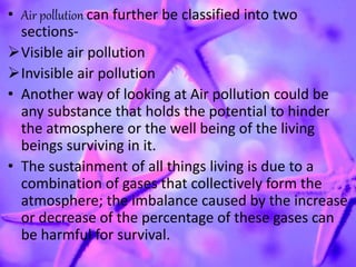 • Air pollution can further be classified into two
sections-
Visible air pollution
Invisible air pollution
• Another way of looking at Air pollution could be
any substance that holds the potential to hinder
the atmosphere or the well being of the living
beings surviving in it.
• The sustainment of all things living is due to a
combination of gases that collectively form the
atmosphere; the imbalance caused by the increase
or decrease of the percentage of these gases can
be harmful for survival.
 