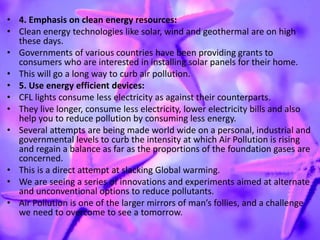 • 4. Emphasis on clean energy resources:
• Clean energy technologies like solar, wind and geothermal are on high
these days.
• Governments of various countries have been providing grants to
consumers who are interested in installing solar panels for their home.
• This will go a long way to curb air pollution.
• 5. Use energy efficient devices:
• CFL lights consume less electricity as against their counterparts.
• They live longer, consume less electricity, lower electricity bills and also
help you to reduce pollution by consuming less energy.
• Several attempts are being made world wide on a personal, industrial and
governmental levels to curb the intensity at which Air Pollution is rising
and regain a balance as far as the proportions of the foundation gases are
concerned.
• This is a direct attempt at slacking Global warming.
• We are seeing a series of innovations and experiments aimed at alternate
and unconventional options to reduce pollutants.
• Air Pollution is one of the larger mirrors of man’s follies, and a challenge
we need to overcome to see a tomorrow.
 