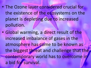 • The Ozone layer considered crucial for
the existence of the ecosystems on the
planet is depleting due to increased
pollution.
• Global warming, a direct result of the
increased imbalance of gases in the
atmosphere has come to be known as
the biggest threat and challenge that the
contemporary world has to overcome in
a bid for survival.
 