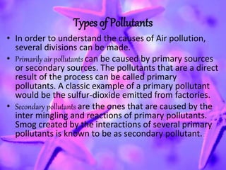 Types of Pollutants
• In order to understand the causes of Air pollution,
several divisions can be made.
• Primarily air pollutants can be caused by primary sources
or secondary sources. The pollutants that are a direct
result of the process can be called primary
pollutants. A classic example of a primary pollutant
would be the sulfur-dioxide emitted from factories.
• Secondary pollutants are the ones that are caused by the
inter mingling and reactions of primary pollutants.
Smog created by the interactions of several primary
pollutants is known to be as secondary pollutant.
 
