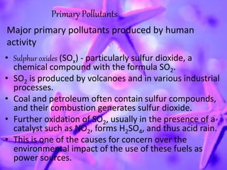 • Sulphur oxides (SOx) - particularly sulfur dioxide, a
chemical compound with the formula SO2.
• SO2 is produced by volcanoes and in various industrial
processes.
• Coal and petroleum often contain sulfur compounds,
and their combustion generates sulfur dioxide.
• Further oxidation of SO2, usually in the presence of a
catalyst such as NO2, forms H2SO4, and thus acid rain.
• This is one of the causes for concern over the
environmental impact of the use of these fuels as
power sources.
Primary Pollutants
Major primary pollutants produced by human
activity
 