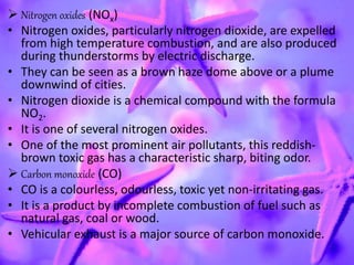  Nitrogen oxides (NOx)
• Nitrogen oxides, particularly nitrogen dioxide, are expelled
from high temperature combustion, and are also produced
during thunderstorms by electric discharge.
• They can be seen as a brown haze dome above or a plume
downwind of cities.
• Nitrogen dioxide is a chemical compound with the formula
NO2.
• It is one of several nitrogen oxides.
• One of the most prominent air pollutants, this reddish-
brown toxic gas has a characteristic sharp, biting odor.
 Carbon monoxide (CO)
• CO is a colourless, odourless, toxic yet non-irritating gas.
• It is a product by incomplete combustion of fuel such as
natural gas, coal or wood.
• Vehicular exhaust is a major source of carbon monoxide.
 