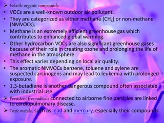  Volatile organic compounds
• VOCs are a well-known outdoor air pollutant.
• They are categorized as either methane (CH4) or non-methane
(NMVOCs).
• Methane is an extremely efficient greenhouse gas which
contributes to enhanced global warming.
• Other hydrocarbon VOCs are also significant greenhouse gases
because of their role in creating ozone and prolonging the life of
methane in the atmosphere.
• This effect varies depending on local air quality.
• The aromatic NMVOCs benzene, toluene and xylene are
suspected carcinogens and may lead to leukemia with prolonged
exposure.
• 1,3-butadiene is another dangerous compound often associated
with industrial use.
 Persistent free radicals connected to airborne fine particles are linked
to cardiopulmonary disease.
 Toxic metals, such as lead and mercury, especially their compounds
 