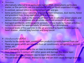  Particulates
• alternatively referred to as particulate matter (PM), atmospheric particulate
matter, or fine particles, are tiny particles of solid or liquid suspended in a gas.
• In contrast, aerosol refers to combined particles and gas.
• Some particulates occur naturally, originating from volcanoes, dust storms, forest
and grassland fires, living vegetation, and sea spray.
• Human activities, such as the burning of fossil fuels in vehicles, power plants and
various industrial processes also generate significant amounts of aerosols.
• Averaged worldwide, anthropogenic aerosols—those made by human activities—
currently account for approximately 10 percent of our atmosphere.
• Increased levels of fine particles in the air are linked to health hazards such as
heart disease , altered lung function and lung cancer.
 Chlorofluorocarbons(CFCs)
• harmful to the ozone layer; emitted from products currently banned from use
• These are gases which are released from air conditioners, refrigerators, aerosol
sprays, etc.
• CFC's on being released into the air rises to stratosphere.
• Here they come in contact with other gases and damage the ozone layer.
• This allows harmful ultraviolet rays to reach the earth's surface.
• This can lead to skin cancer, disease to eye and can even cause damage to plants.
 