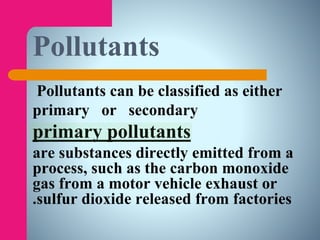 Pollutants
Pollutants can be classified as either
primary or secondary
primary pollutants
are substances directly emitted from a
process, such as the carbon monoxide
gas from a motor vehicle exhaust or
sulfur dioxide released from factories.
 