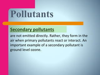 Secondary pollutants
are not emitted directly. Rather, they form in the
air when primary pollutants react or interact. An
important example of a secondary pollutant is
ground level ozone.
Pollutants
 