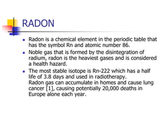 RADON
 Radon is a chemical element in the periodic table that
has the symbol Rn and atomic number 86.
 Noble gas that is formed by the disintegration of
radium, radon is the heaviest gases and is considered
a health hazard.
 The most stable isotope is Rn-222 which has a half
life of 3.8 days and used in radiotherapy.
Radon gas can accumulate in homes and cause lung
cancer [1], causing potentially 20,000 deaths in
Europe alone each year.
 