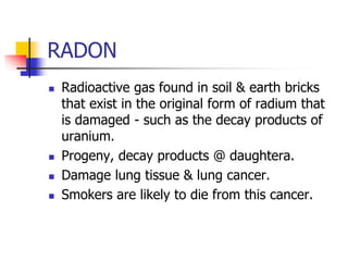 RADON
 Radioactive gas found in soil & earth bricks
that exist in the original form of radium that
is damaged - such as the decay products of
uranium.
 Progeny, decay products @ daughtera.
 Damage lung tissue & lung cancer.
 Smokers are likely to die from this cancer.
 