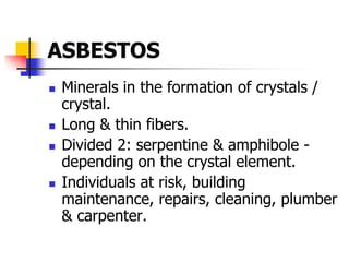 ASBESTOS
 Minerals in the formation of crystals /
crystal.
 Long & thin fibers.
 Divided 2: serpentine & amphibole -
depending on the crystal element.
 Individuals at risk, building
maintenance, repairs, cleaning, plumber
& carpenter.
 