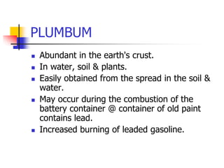 PLUMBUM
 Abundant in the earth's crust.
 In water, soil & plants.
 Easily obtained from the spread in the soil &
water.
 May occur during the combustion of the
battery container @ container of old paint
contains lead.
 Increased burning of leaded gasoline.
 
