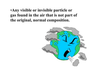 •Any visible or invisible particle or
gas found in the air that is not part of
the original, normal composition.
 