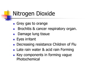 Nitrogen Dioxide
 Grey gas to orange
 Brochitis & cancer respiratory organ.
 Damage lung tissue
 Eyes irritant
 Decreasing resistance Children of Flu
 Late rain water & acid rain Forming
 Key components in forming vague
Photochemical
 