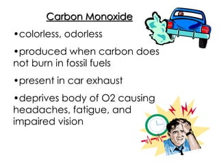 Carbon Monoxide
•colorless, odorless
•produced when carbon does
not burn in fossil fuels
•present in car exhaust
•deprives body of O2 causing
headaches, fatigue, and
impaired vision
 