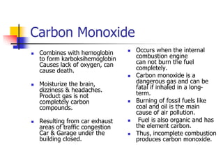 Carbon Monoxide
 Combines with hemoglobin
to form karboksihemoglobin
Causes lack of oxygen, can
cause death.
 Moisturize the brain,
dizziness & headaches.
Product gas is not
completely carbon
compounds.
 Resulting from car exhaust
areas of traffic congestion
Car & Garage under the
building closed.
 Occurs when the internal
combustion engine
can not burn the fuel
completely.
 Carbon monoxide is a
dangerous gas and can be
fatal if inhaled in a long-
term.
 Burning of fossil fuels like
coal and oil is the main
cause of air pollution.
 Fuel is also organic and has
the element carbon.
 Thus, incomplete combustion
produces carbon monoxide.
 