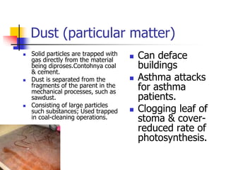 Dust (particular matter)
 Solid particles are trapped with
gas directly from the material
being diproses.Contohnya coal
& cement.
 Dust is separated from the
fragments of the parent in the
mechanical processes, such as
sawdust.
 Consisting of large particles
such substances; Used trapped
in coal-cleaning operations.
 Can deface
buildings
 Asthma attacks
for asthma
patients.
 Clogging leaf of
stoma & cover-
reduced rate of
photosynthesis.
 