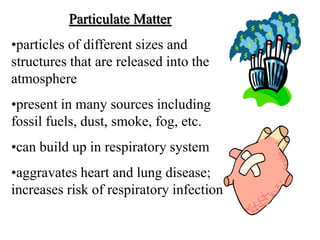 Particulate Matter
•particles of different sizes and
structures that are released into the
atmosphere
•present in many sources including
fossil fuels, dust, smoke, fog, etc.
•can build up in respiratory system
•aggravates heart and lung disease;
increases risk of respiratory infection
 