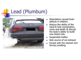 Lead (Plumbum)
 Retardation caused brain
defects in children.
 Reduce the ability of the
hand & foot coordination,
coma and death @ disrupt
the body's ability to build
new blood cells.
 Suspended matter.
 Sole source of car-exhaust
 Except with the nearest non-
ferrous smelting
 