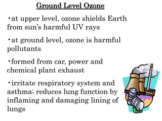 Ground Level Ozone
•at upper level, ozone shields Earth
from sun’s harmful UV rays
•at ground level, ozone is harmful
pollutants
•formed from car, power and
chemical plant exhaust
•irritate respiratory system and
asthma; reduces lung function by
inflaming and damaging lining of
lungs
 