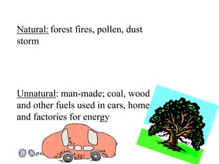 Natural:forest fires, pollen, dust
storm
Unnatural: man-made; coal, wood
and other fuels used in cars, homes,
and factories for energy
 