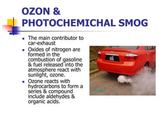  The main contributor to
car-exhaust
 Oxides of nitrogen are
formed in the
combustion of gasoline
& fuel released into the
atmosphere react with
sunlight, ozone.
 Ozone reacts with
hydrocarbons to form a
series & compound
include aldehydes &
organic acids.
OZON &
PHOTOCHEMICHAL SMOG
 