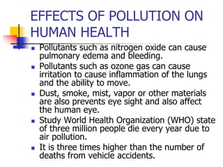 EFFECTS OF POLLUTION ON
HUMAN HEALTH
 Pollutants such as nitrogen oxide can cause
pulmonary edema and bleeding.
 Pollutants such as ozone gas can cause
irritation to cause inflammation of the lungs
and the ability to move.
 Dust, smoke, mist, vapor or other materials
are also prevents eye sight and also affect
the human eye.
 Study World Health Organization (WHO) state
of three million people die every year due to
air pollution.
 It is three times higher than the number of
deaths from vehicle accidents.
 