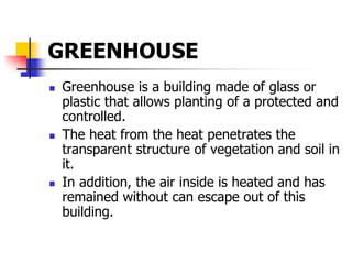 GREENHOUSE
 Greenhouse is a building made of glass or
plastic that allows planting of a protected and
controlled.
 The heat from the heat penetrates the
transparent structure of vegetation and soil in
it.
 In addition, the air inside is heated and has
remained without can escape out of this
building.
 