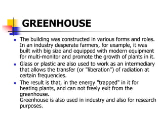 GREENHOUSE
 The building was constructed in various forms and roles.
In an industry desperate farmers, for example, it was
built with big size and equipped with modern equipment
for multi-monitor and promote the growth of plants in it.
 Glass or plastic are also used to work as an intermediary
that allows the transfer (or "liberation") of radiation at
certain frequencies.
 The result is that, in the energy "trapped" in it for
heating plants, and can not freely exit from the
greenhouse.
Greenhouse is also used in industry and also for research
purposes.
 
