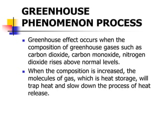 GREENHOUSE
PHENOMENON PROCESS
 Greenhouse effect occurs when the
composition of greenhouse gases such as
carbon dioxide, carbon monoxide, nitrogen
dioxide rises above normal levels.
 When the composition is increased, the
molecules of gas, which is heat storage, will
trap heat and slow down the process of heat
release.
 