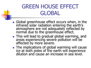 GREEN HOUSE EFFECT
GLOBAL
 Global greenhouse effect occurs when, in the
infrared solar radiation entering the earth's
atmosphere are not adequately reflected by
normal due to the greenhouse effect.
 This will lead to gradual global warming, and
areas experiencing severe pollution will be
affected by more severe.
 The implications of global warming will cause
ice at both poles of the earth will experience
dilution and cause an increase in sea level.
 