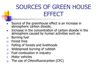 SOURCES OF GREEN HOUSE
EFFECT
 Source of the greenhouse effect is an increase in
atmospheric carbon dioxide.
 Increase in the concentration of carbon dioxide in the
atmosphere caused by human activities such as:
a) Burning fuel
b) Forest fires
c) Felling of forests and livelihoods
d) Widespread burning of rubbish
e) Fuel combustion in industry
f) Motor vehicles
g) The use of Chlorofluorocarbon (CFC)
 