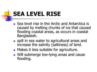 SEA LEVEL RISE
 Sea level rise in the Arctic and Antarctica is
caused by melting chunks of ice that caused
flooding coastal areas, as occurs in coastal
Bangladesh.
 spill in sea water to agricultural areas and
increase the salinity (saltiness) of land.
 Makes it less suitable for agriculture.
 Will submerge low-lying areas and cause
flooding.
 