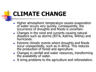 CLIMATE CHANGE
 Higher atmospheric temperature causes evaporation
of water occurs very quickly. Consequently, the
occurrence of droughts and floods is uncertain.
 Changes in the wind and currents causing natural
disasters such as storms (RITA, Katrina, Wilma) and
hurricanes.
 Extreme climatic events where droughts and floods
occur unexpectedly, such as in Africa. This reduces
the production of forest and agriculture.
 Changes in rainfall and water resources, transforming
the availability of water.
 It bring problems to the agriculture and reforestation.
 