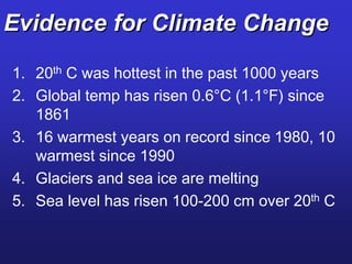 Evidence for Climate Change
1. 20th C was hottest in the past 1000 years
2. Global temp has risen 0.6°C (1.1°F) since
1861
3. 16 warmest years on record since 1980, 10
warmest since 1990
4. Glaciers and sea ice are melting
5. Sea level has risen 100-200 cm over 20th C
 