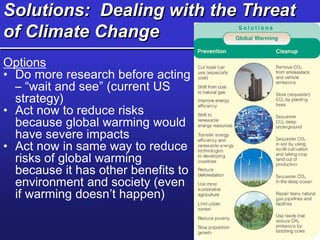 Solutions: Dealing with the Threat
of Climate Change
Options
• Do more research before acting
– “wait and see” (current US
strategy)
• Act now to reduce risks
because global warming would
have severe impacts
• Act now in same way to reduce
risks of global warming
because it has other benefits to
environment and society (even
if warming doesn’t happen)
 