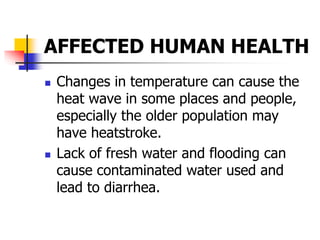 AFFECTED HUMAN HEALTH
 Changes in temperature can cause the
heat wave in some places and people,
especially the older population may
have heatstroke.
 Lack of fresh water and flooding can
cause contaminated water used and
lead to diarrhea.
 