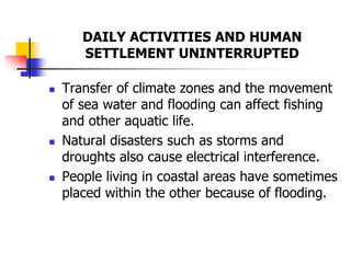 DAILY ACTIVITIES AND HUMAN
SETTLEMENT UNINTERRUPTED
 Transfer of climate zones and the movement
of sea water and flooding can affect fishing
and other aquatic life.
 Natural disasters such as storms and
droughts also cause electrical interference.
 People living in coastal areas have sometimes
placed within the other because of flooding.
 
