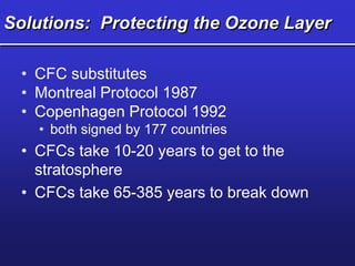 Solutions: Protecting the Ozone Layer
• CFC substitutes
• Montreal Protocol 1987
• Copenhagen Protocol 1992
• both signed by 177 countries
• CFCs take 10-20 years to get to the
stratosphere
• CFCs take 65-385 years to break down
 