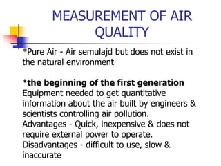 MEASUREMENT OF AIR
QUALITY
*Pure Air - Air semulajd but does not exist in
the natural environment
*the beginning of the first generation
Equipment needed to get quantitative
information about the air built by engineers &
scientists controlling air pollution.
Advantages - Quick, inexpensive & does not
require external power to operate.
Disadvantages - difficult to use, slow &
inaccurate
 