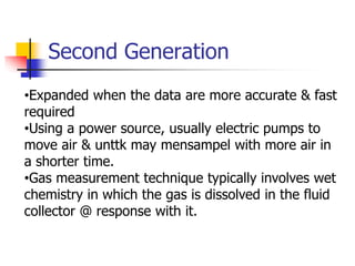 Second Generation
•Expanded when the data are more accurate & fast
required
•Using a power source, usually electric pumps to
move air & unttk may mensampel with more air in
a shorter time.
•Gas measurement technique typically involves wet
chemistry in which the gas is dissolved in the fluid
collector @ response with it.
 