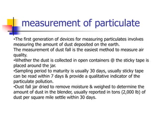 measurement of particulate
•The first generation of devices for measuring particulates involves
measuring the amount of dust deposited on the earth.
The measurement of dust fall is the easiest method to measure air
quality.
•Whether the dust is collected in open containers @ the sticky tape is
placed around the jar.
•Sampling period to maturity is usually 30 days, usually sticky tape
can be read within 7 days & provide a qualitative indicator of the
particulate pollution.
•Dust fall jar dried to remove moisture & weighed to determine the
amount of dust in the blender, usually reported in tons (2,000 lb) of
dust per square mile settle within 30 days.
 