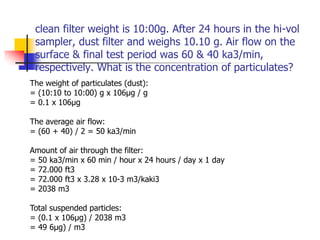 clean filter weight is 10:00g. After 24 hours in the hi-vol
sampler, dust filter and weighs 10.10 g. Air flow on the
surface & final test period was 60 & 40 ka3/min,
respectively. What is the concentration of particulates?
The weight of particulates (dust):
= (10:10 to 10:00) g x 106μg / g
= 0.1 x 106μg
The average air flow:
= (60 + 40) / 2 = 50 ka3/min
Amount of air through the filter:
= 50 ka3/min x 60 min / hour x 24 hours / day x 1 day
= 72.000 ft3
= 72.000 ft3 x 3.28 x 10-3 m3/kaki3
= 2038 m3
Total suspended particles:
= (0.1 x 106μg) / 2038 m3
= 49 6μg) / m3
 