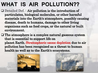 WHAT IS AIR POLLUTION??
 Detailed Def. : Air pollution is the introduction of
particulates, biological molecules, or other harmful
materials into the Earth's atmosphere, possibly causing
disease, death to humans, damage to other living
organisms such as food crops, or the natural or built
environment.
 The atmosphere is a complex natural gaseous system
that is essential to support life on
planet Earth. Stratospheric ozone depletion due to air
pollution has been recognized as a threat to human
health as well as to the Earth's ecosystems.
 